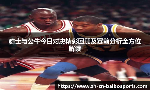 骑士与公牛今日对决精彩回顾及赛前分析全方位解读